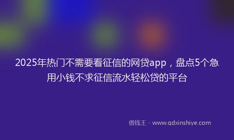 2025年热门不需要看征信的网贷app，盘点5个急用小钱不求征信流水轻松贷的平台
