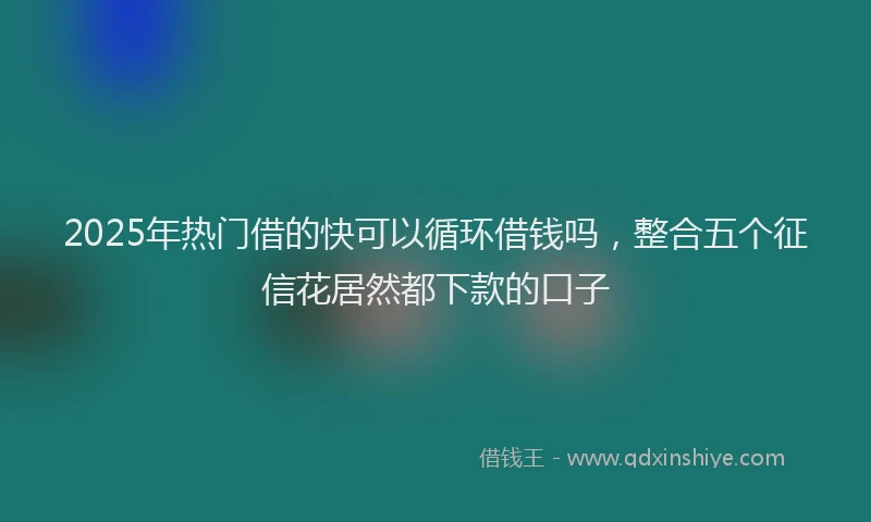 2025年热门借的快可以循环借钱吗，整合五个征信花居然都下款的口子