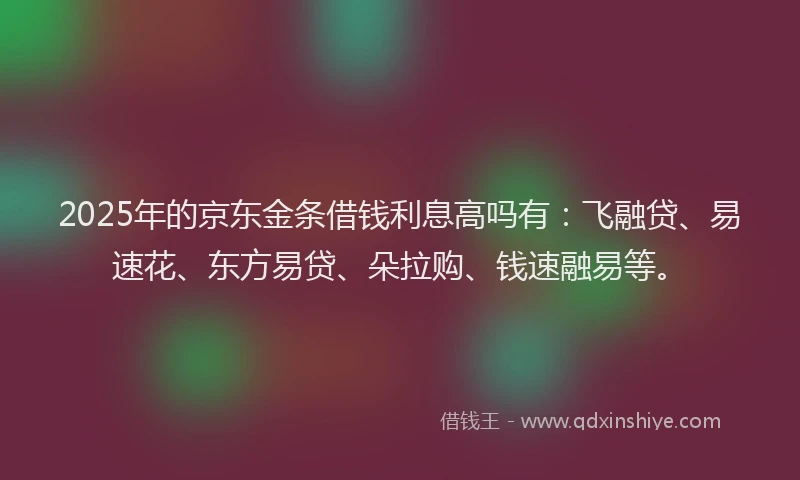 2025年的京东金条借钱利息高吗有：飞融贷、易速花、东方易贷、朵拉购、钱速融易等。
