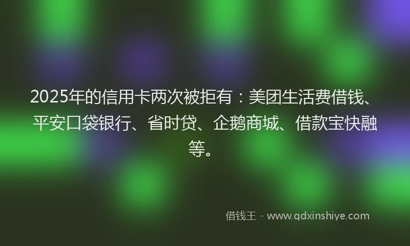 2025年的信用卡两次被拒有：美团生活费借钱、平安口袋银行、省时贷、企鹅商城、借款宝快融等。