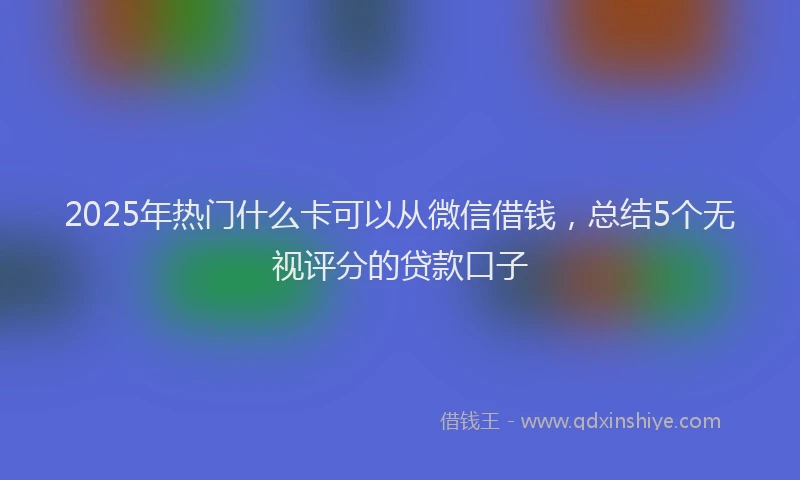 2025年热门什么卡可以从微信借钱，总结5个无视评分的贷款口子
