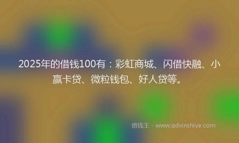 2025年的借钱100有：彩虹商城、闪借快融、小赢卡贷、微粒钱包、好人贷等。