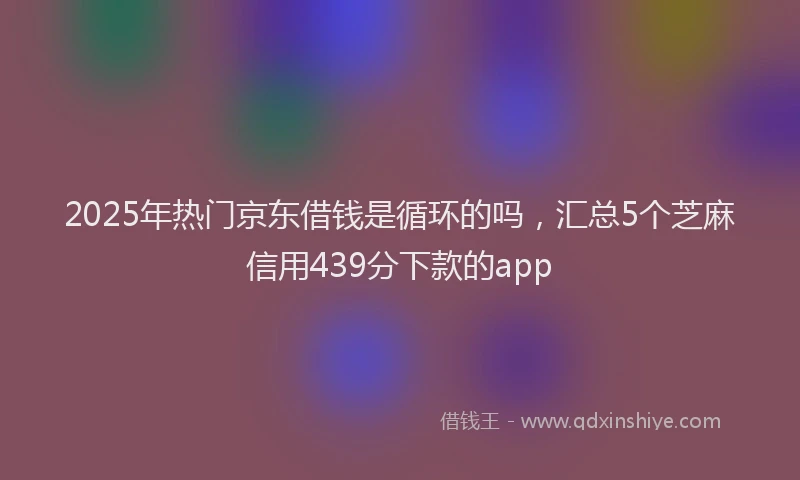 2025年热门京东借钱是循环的吗，汇总5个芝麻信用439分下款的app