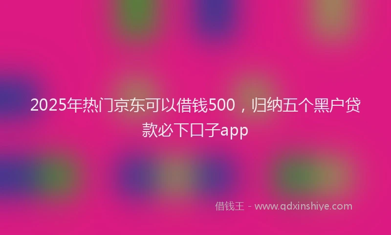 2025年热门京东可以借钱500，归纳五个黑户贷款必下口子app