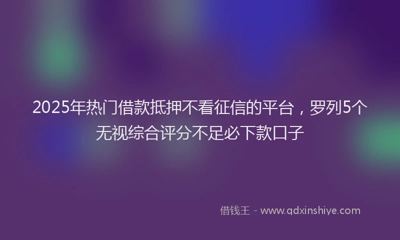2025年热门借款抵押不看征信的平台，罗列5个无视综合评分不足必下款口子