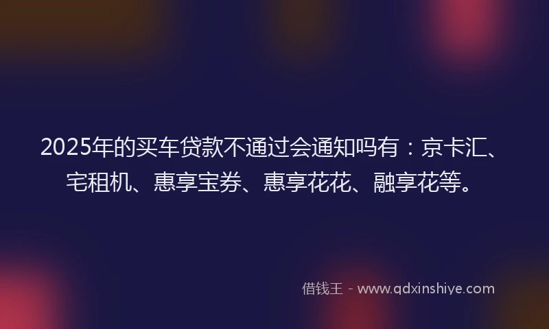 2025年的买车贷款不通过会通知吗有：京卡汇、宅租机、惠享宝券、惠享花花、融享花等。