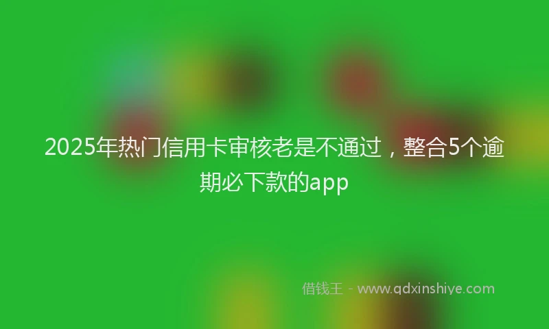 2025年热门信用卡审核老是不通过，整合5个逾期必下款的app