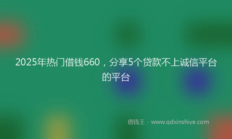 2025年热门借钱660，分享5个贷款不上诚信平台的平台