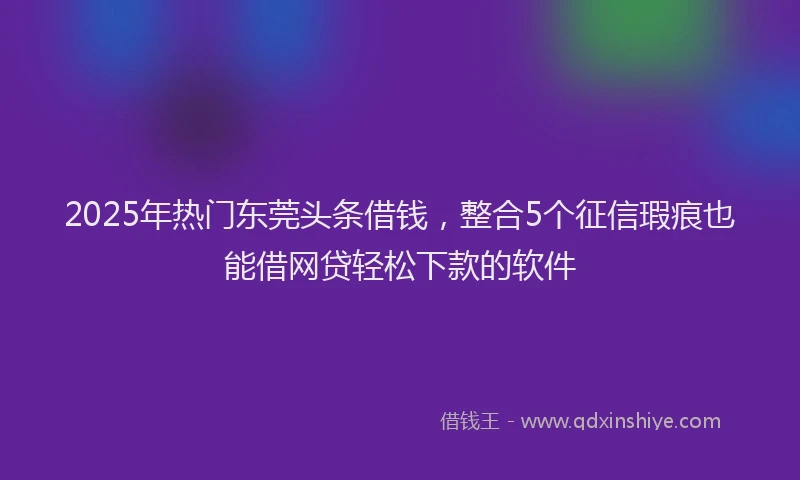 2025年热门东莞头条借钱，整合5个征信瑕疵也能借网贷轻松下款的软件