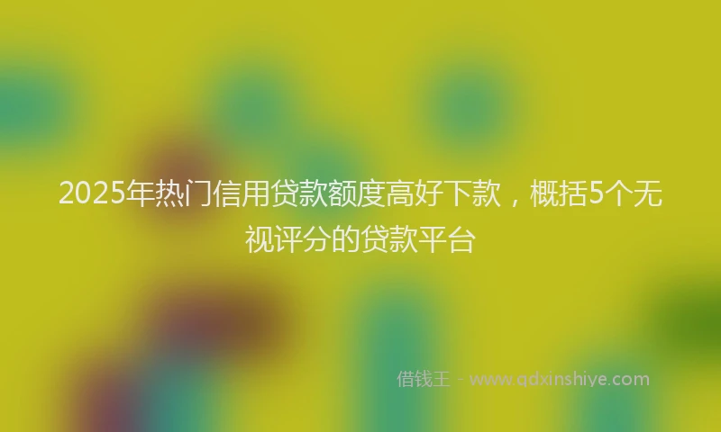 2025年热门信用贷款额度高好下款，概括5个无视评分的贷款平台