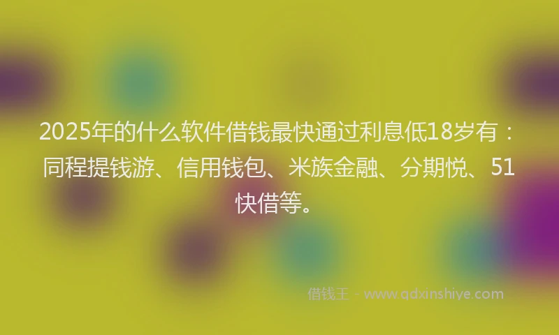 2025年的什么软件借钱最快通过利息低18岁有：同程提钱游、信用钱包、米族金融、分期悦、51快借等。