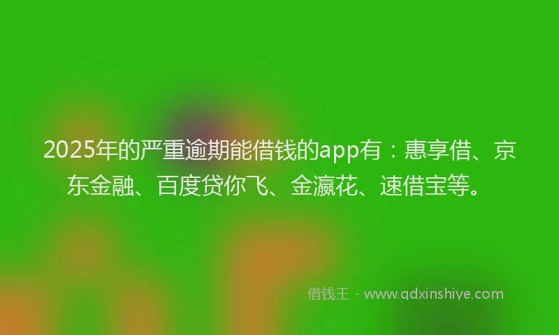 2025年的严重逾期能借钱的app有：惠享借、京东金融、百度贷你飞、金瀛花、速借宝等。