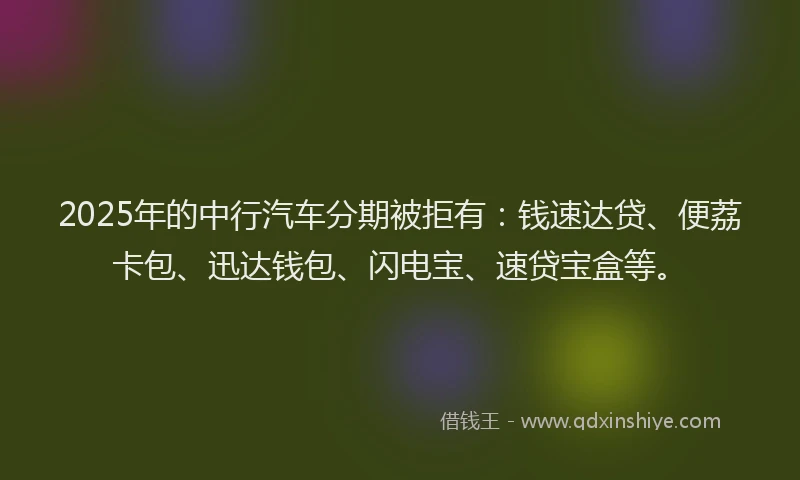 2025年的中行汽车分期被拒有：钱速达贷、便荔卡包、迅达钱包、闪电宝、速贷宝盒等。