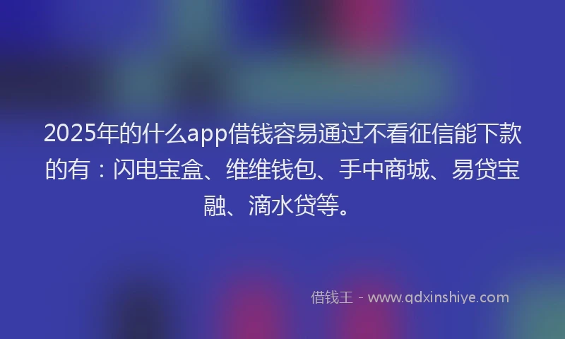 2025年的什么app借钱容易通过不看征信能下款的有：闪电宝盒、维维钱包、手中商城、易贷宝融、滴水贷等。