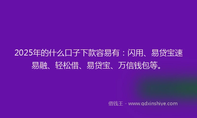 2025年的什么口子下款容易有：闪用、易贷宝速易融、轻松借、易贷宝、万信钱包等。