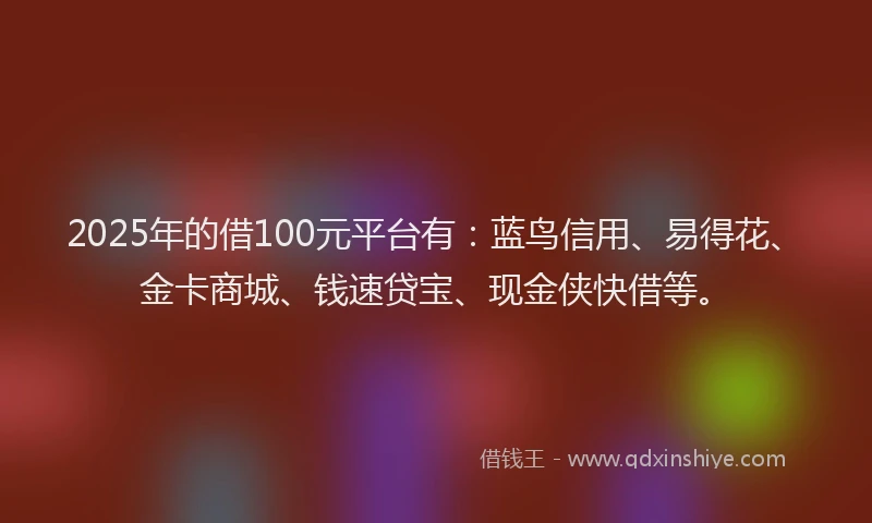 2025年的借100元平台有：蓝鸟信用、易得花、金卡商城、钱速贷宝、现金侠快借等。