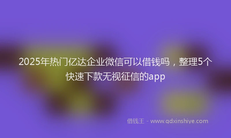 2025年热门亿达企业微信可以借钱吗，整理5个快速下款无视征信的app