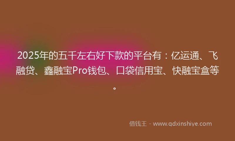 2025年的五千左右好下款的平台有：亿运通、飞融贷、鑫融宝Pro钱包、口袋信用宝、快融宝盒等。