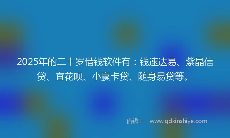 2025年的二十岁借钱软件有：钱速达易、紫晶信贷、宜花呗、小赢卡贷、随身易贷等。