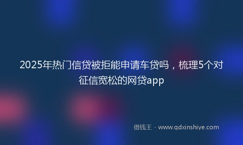 2025年热门信贷被拒能申请车贷吗，梳理5个对征信宽松的网贷app