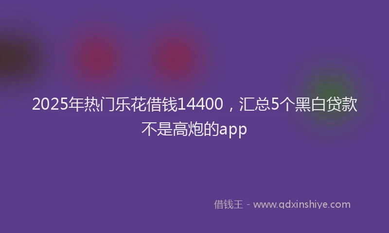 2025年热门乐花借钱14400，汇总5个黑白贷款不是高炮的app
