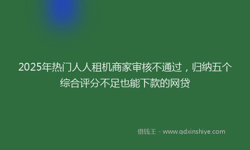 2025年热门人人租机商家审核不通过，归纳五个综合评分不足也能下款的网贷