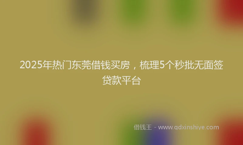 2025年热门东莞借钱买房，梳理5个秒批无面签贷款平台