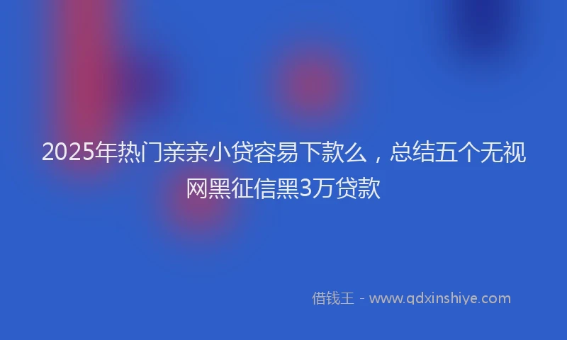 2025年热门亲亲小贷容易下款么，总结五个无视网黑征信黑3万贷款