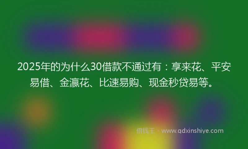 2025年的为什么30借款不通过有：享来花、平安易借、金瀛花、比速易购、现金秒贷易等。