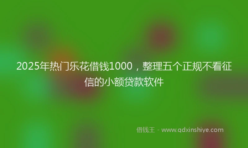 2025年热门乐花借钱1000，整理五个正规不看征信的小额贷款软件