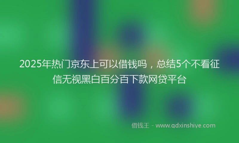 2025年热门京东上可以借钱吗，总结5个不看征信无视黑白百分百下款网贷平台