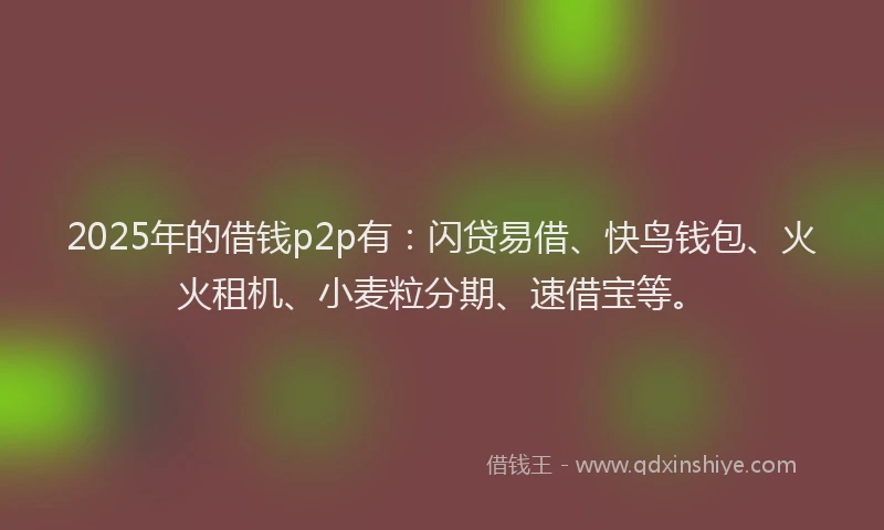 2025年的借钱p2p有：闪贷易借、快鸟钱包、火火租机、小麦粒分期、速借宝等。