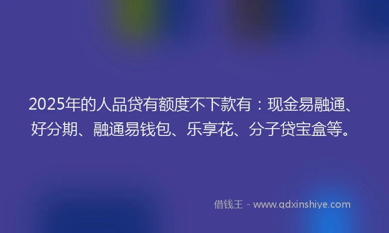 2025年的人品贷有额度不下款有：现金易融通、好分期、融通易钱包、乐享花、分子贷宝盒等。
