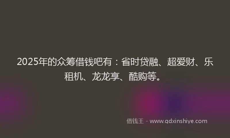 2025年的众筹借钱吧有：省时贷融、超爱财、乐租机、龙龙享、酷购等。