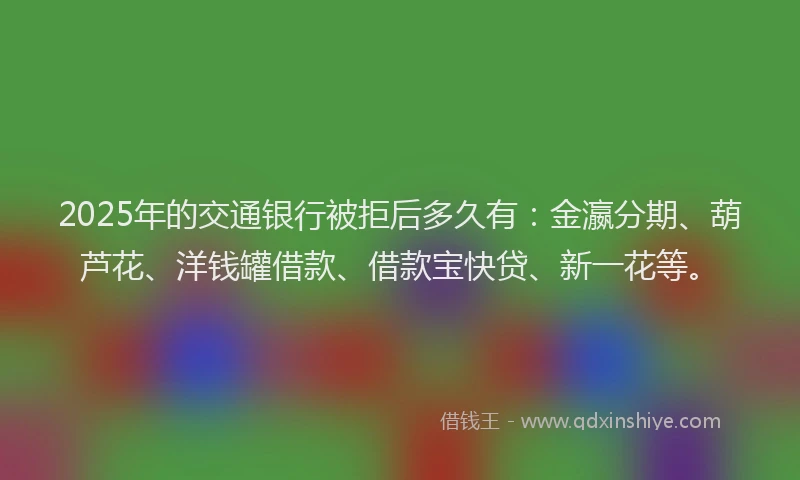 2025年的交通银行被拒后多久有：金瀛分期、葫芦花、洋钱罐借款、借款宝快贷、新一花等。