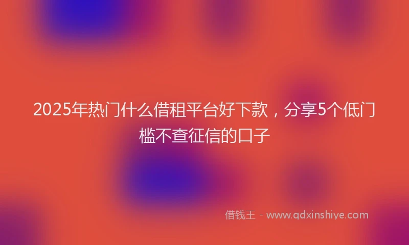 2025年热门什么借租平台好下款，分享5个低门槛不查征信的口子