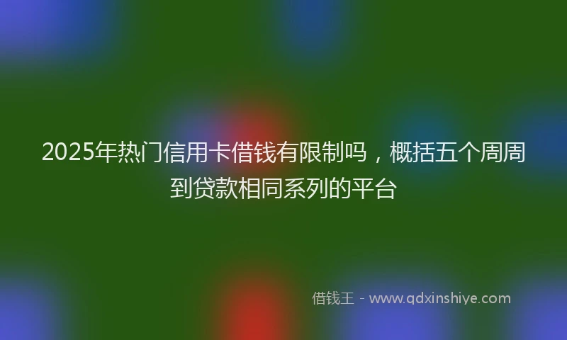 2025年热门信用卡借钱有限制吗，概括五个周周到贷款相同系列的平台
