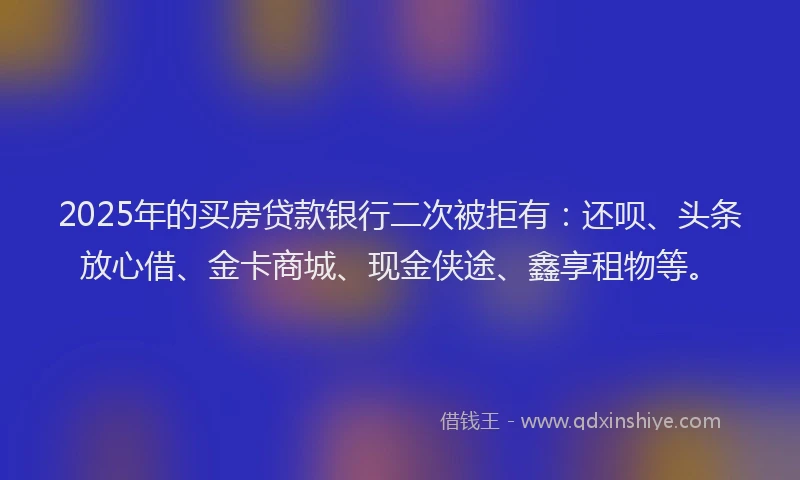 2025年的买房贷款银行二次被拒有：还呗、头条放心借、金卡商城、现金侠途、鑫享租物等。