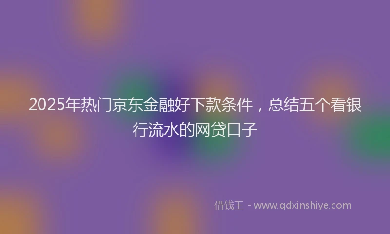 2025年热门京东金融好下款条件，总结五个看银行流水的网贷口子