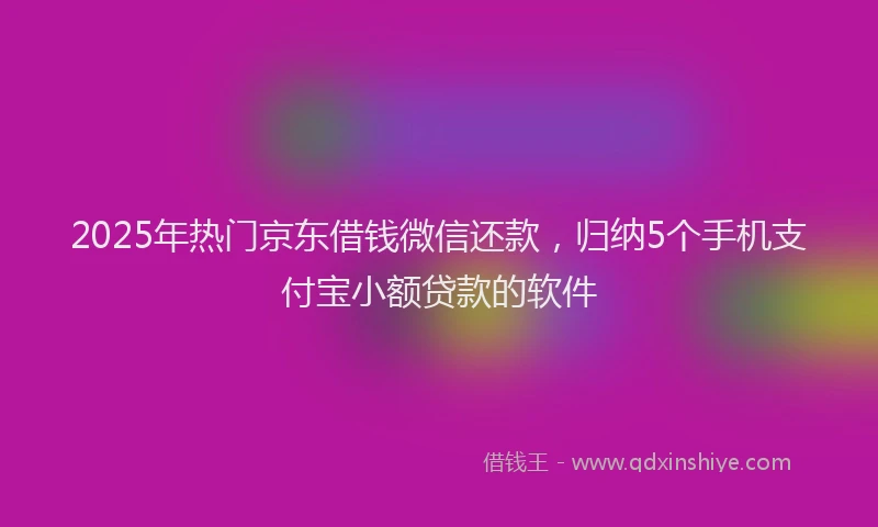2025年热门京东借钱微信还款，归纳5个手机支付宝小额贷款的软件