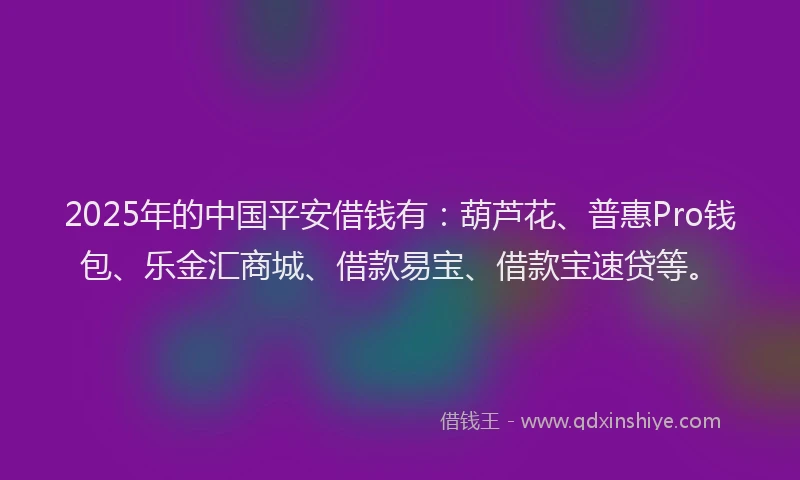 2025年的中国平安借钱有：葫芦花、普惠Pro钱包、乐金汇商城、借款易宝、借款宝速贷等。