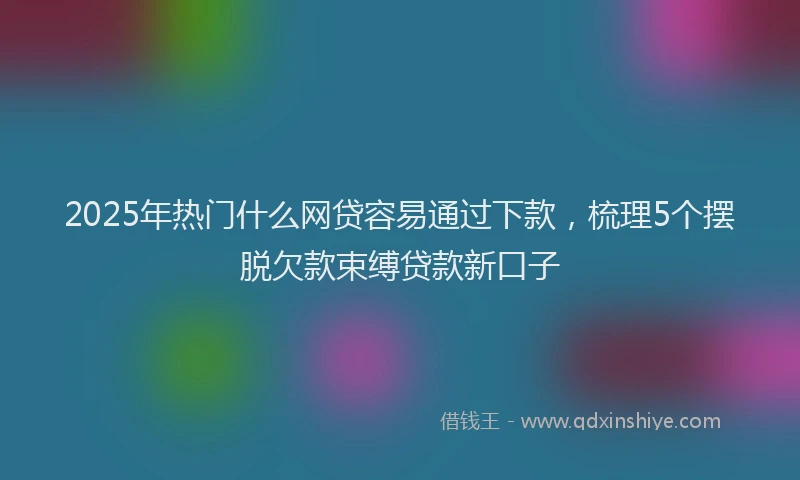 2025年热门什么网贷容易通过下款，梳理5个摆脱欠款束缚贷款新口子