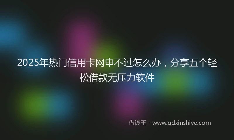 2025年热门信用卡网申不过怎么办，分享五个轻松借款无压力软件