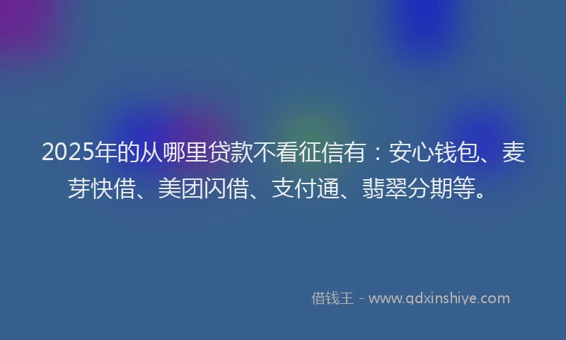 2025年的从哪里贷款不看征信有：安心钱包、麦芽快借、美团闪借、支付通、翡翠分期等。