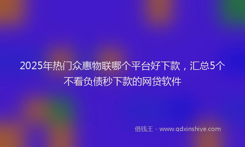2025年热门众惠物联哪个平台好下款，汇总5个不看负债秒下款的网贷软件