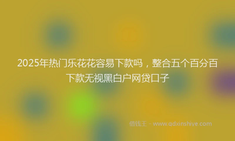 2025年热门乐花花容易下款吗，整合五个百分百下款无视黑白户网贷口子
