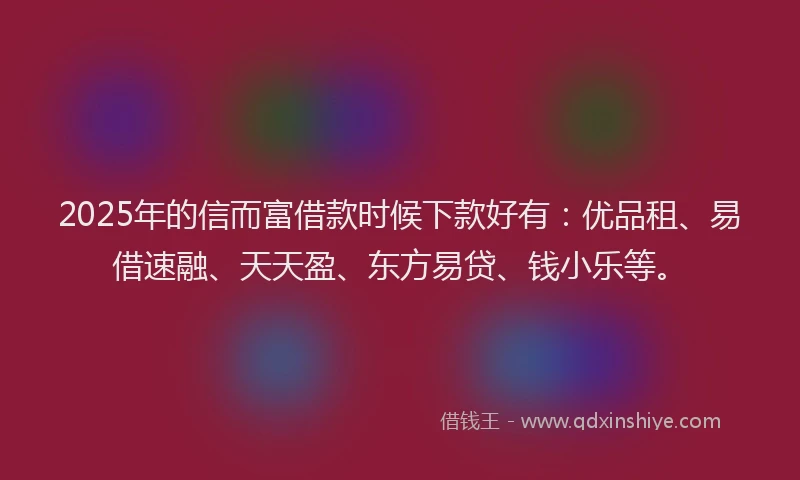 2025年的信而富借款时候下款好有：优品租、易借速融、天天盈、东方易贷、钱小乐等。