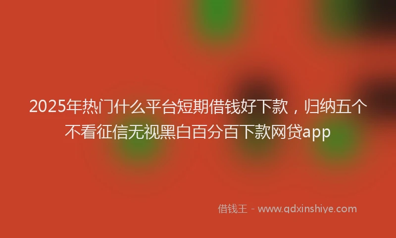 2025年热门什么平台短期借钱好下款，归纳五个不看征信无视黑白百分百下款网贷app