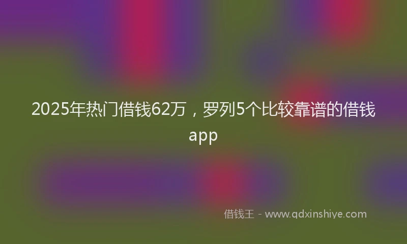 2025年热门借钱62万，罗列5个比较靠谱的借钱app