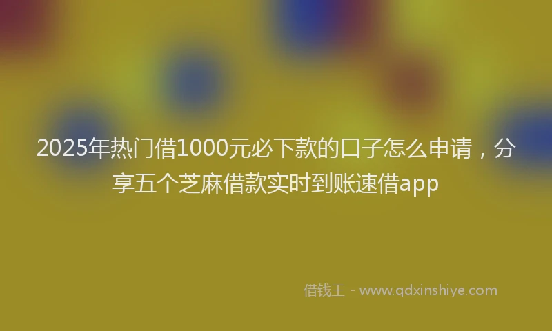 2025年热门借1000元必下款的口子怎么申请，分享五个芝麻借款实时到账速借app